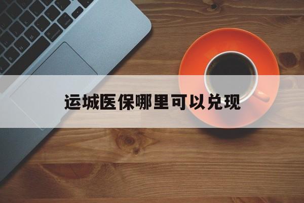 临邑最新运城医保哪里可以兑现方法分析(最方便真实的临邑运城医保局在哪里方法)